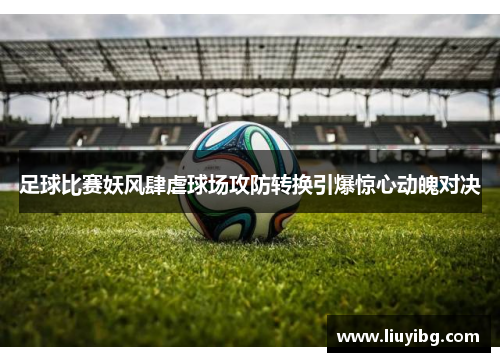 足球比赛妖风肆虐球场攻防转换引爆惊心动魄对决