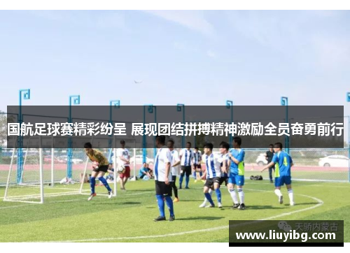 国航足球赛精彩纷呈 展现团结拼搏精神激励全员奋勇前行