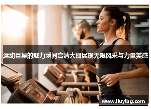 运动巨星的魅力瞬间高清大图展现无限风采与力量美感