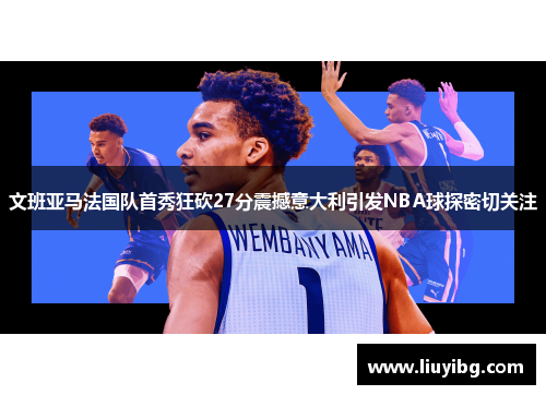 文班亚马法国队首秀狂砍27分震撼意大利引发NBA球探密切关注