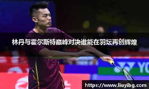 zoty中欧林丹与霍尔斯特巅峰对决谁能在羽坛再创辉煌